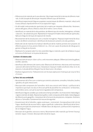 •	Diferenciació de materials per la seva densitat. Càlcul experimental de la densitat de diferents mate-
    rials. Ús del concepte de densitat per interpretar diferents tipus de fenòmens.
  •	Identificació experimental d’algunes propietats característiques de diferents materials i relació amb
    la seva utilització. Aprofundiment en el cas especial de l’aigua.
  •	Ús del model cineticomolecular (partícules) de la matèria per interpretar diferents fets i fenòmens:
    pressió dels gasos, difusió, dilatació, estats de la matèria i canvis d’estat.
  •	Identificació, en materials de la vida quotidiana, de diferents tipus de mescles, heterogènies, col·loides
    i solucions, i de substàncies pures. Representació mitjançant el model cineticomolecular (partícules).
    Aplicació d’algunes tècniques de separació de mescles.
  •	Reconeixement de les dissolucions com a mescles homogènies. Preparació experimental de disso-
    lucions de diferent concentració i identificació de dissolucions presents a la vida quotidiana.
  •	Anàlisi del cicle de materials d’ús habitual. Identificació de les matèries primeres d’on provenen, de
    diferents passos en el seu procés d’obtenció i ús, i d’on van a parar els productes de rebuig que es
    generen al llarg de tot el procés.
  •	Realització d’un projecte sobre l’ús més sostenible d’alguns materials a partir de col·laborar en grup
    en la cerca d’informació i en la presa de decisions.

L’univers i el sistema solar
  •	Observació del cel nocturn i diürn a ull nu i amb instruments adequats. Diferenciació entre les galàxies,
    estrelles i planetes.
  •	Identificació dels elements del sistema solar. Observació de fenòmens relacionats amb moviments
    i posicions del sistema Sol-Terra-Lluna. Interpretació mitjançant models senzills de: el dia i la nit, les
    estacions, la durada del dia al llarg de l’any, les fases lunars i els eclipsis.
  •	Analitzar el geocentrisme i l’heliocentrisme com les dues explicacions històriques per situar la Terra
    a l’univers.

La Terra i els seus embolcalls
  •	Reconeixement de la Terra com a sistema que conté els subsistemes: atmosfera, hidrosfera, biosfera
    i geosfera, els quals interaccionen.
  •	Descripció dels components de l’atmosfera i de la seva variació amb l’altitud, i justificació de la
    importància que té per a la vida a la Terra tant pel fet de possibilitar les combustions i la fotosíntesi,
    entre d’altres canvis, com per la seva funció reguladora de la temperatura.
  •	Identificació d’algunes variables que condicionen el temps atmosfèric. Ús d’instruments meteorològics
    i registre sistemàtic de dades. Representació gràfica i anàlisi comparativa de les dades meteorològiques
    de diferents punts geogràfics. Interpretació de la formació de precipitacions, tempestes i fenòmens
    elèctrics a l’atmosfera. Coneixement de mesures de seguretat.
  •	Caracterització de la hidrosfera: aigües oceàniques i continentals. Conceptualització del cicle de
    l’aigua. Identificació de recursos hídrics: aigües superficials i subterrànies. Identificació de les fonts i
    processos principals de contaminació i mètodes bàsics de depuració. Justificació de la importància
    de no malgastar l’aigua.
  •	Descripció de la geosfera: estructura interna. Reconeixement dels materials que formen l’escorça
    terrestre: roques i minerals. Descripció del cicle de les roques.




                                                                                      Matèries. Ciències de la naturalesa 88
 