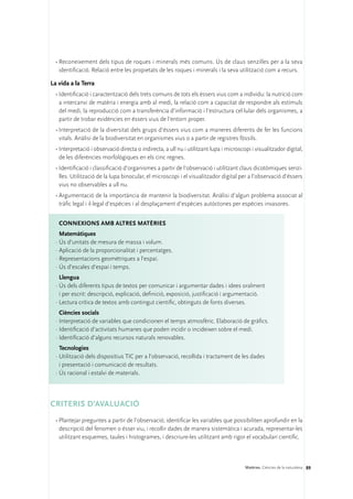 •	Reconeixement dels tipus de roques i minerals més comuns. Ús de claus senzilles per a la seva
    identificació. Relació entre les propietats de les roques i minerals i la seva utilització com a recurs.

La vida a la Terra
  •	Identificació i caracterització dels trets comuns de tots els éssers vius com a individu: la nutrició com
    a intercanvi de matèria i energia amb al medi, la relació com a capacitat de respondre als estímuls
    del medi, la reproducció com a transferència d’informació i l’estructura cel·lular dels organismes, a
    partir de trobar evidències en éssers vius de l’entorn proper.
  •	Interpretació de la diversitat dels grups d’éssers vius com a maneres diferents de fer les funcions
    vitals. Anàlisi de la biodiversitat en organismes vius o a partir de registres fòssils.
  •	Interpretació i observació directa o indirecta, a ull nu i utilitzant lupa i microscopi i visualitzador digital,
    de les diferències morfològiques en els cinc regnes.
  •	Identificació i classificació d’organismes a partir de l’observació i utilitzant claus dicotòmiques senzi-
    lles. Utilització de la lupa binocular, el microscopi i el visualitzador digital per a l’observació d’éssers
    vius no observables a ull nu.
  •	Argumentació de la importància de mantenir la biodiversitat. Anàlisi d’algun problema associat al
    tràfic legal i il·legal d’espècies i al desplaçament d’espècies autòctones per espècies invasores.


   ConNEXIONS amb altres matèries
    Matemàtiques
  ·	Ús d’unitats de mesura de massa i volum.
  ·	Aplicació de la proporcionalitat i percentatges.
  ·	Representacions geomètriques a l’espai.
  ·	Ús d’escales d’espai i temps.
    Llengua
  ·	Ús dels diferents tipus de textos per comunicar i argumentar dades i idees oralment
    i per escrit: descripció, explicació, definició, exposició, justificació i argumentació.
  ·	Lectura crítica de textos amb contingut científic, obtinguts de fonts diverses.
    Ciències socials
  ·	Interpretació de variables que condicionen el temps atmosfèric. Elaboració de gràfics.
  ·	Identificació d’activitats humanes que poden incidir o incideixen sobre el medi.
  ·	Identificació d’alguns recursos naturals renovables.
    Tecnologies
  ·	Utilització dels dispositius TIC per a l’observació, recollida i tractament de les dades
    i presentació i comunicació de resultats.
  ·	Ús racional i estalvi de materials.




CRITERIs d’aVALUACIÓ
  •	Plantejar preguntes a partir de l’observació; identificar les variables que possibiliten aprofundir en la
    descripció del fenomen o ésser viu, i recollir dades de manera sistemàtica i acurada, representar-les
    utilitzant esquemes, taules i histogrames, i descriure-les utilitzant amb rigor el vocabulari científic.



                                                                                         Matèries. Ciències de la naturalesa 89
 