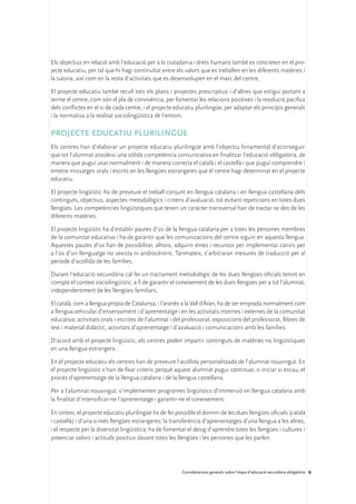 Els objectius en relació amb l’educació per a la ciutadania i drets humans també es concreten en el pro-
jecte educatiu, per tal que hi hagi continuïtat entre els valors que es treballen en les diferents matèries i
la tutoria, així com en la resta d’activitats que es desenvolupen en el marc del centre.

El projecte educatiu també recull tots els plans i projectes prescriptius i d’altres que estigui portant a
terme el centre, com són el pla de convivència, per fomentar les relacions positives i la resolució pacífica
dels conflictes en el si de cada centre, i el projecte educatiu plurilingüe, per adaptar els principis generals
i la normativa a la realitat sociolingüística de l’entorn.

Projecte educatiu plurilingüe
Els centres han d’elaborar un projecte educatiu plurilingüe amb l’objectiu fonamental d’aconseguir
que tot l’alumnat assoleixi una sòlida competència comunicativa en finalitzar l’educació obligatòria, de
manera que pugui usar normalment i de manera correcta el català i el castellà i que pugui comprendre i
emetre missatges orals i escrits en les llengües estrangeres que el centre hagi determinat en el projecte
educatiu.

El projecte lingüístic ha de preveure el treball conjunt en llengua catalana i en llengua castellana dels
continguts, objectius, aspectes metodològics i criteris d’avaluació, tot evitant repeticions en totes dues
llengües. Les competències lingüístiques que tenen un caràcter transversal han de tractar-se des de les
diferents matèries.

El projecte lingüístic ha d’establir pautes d’ús de la llengua catalana per a totes les persones membres
de la comunitat educativa i ha de garantir que les comunicacions del centre siguin en aquesta llengua.
Aquestes pautes d’ús han de possibilitar, alhora, adquirir eines i recursos per implementar canvis per
a l’ús d’un llenguatge no sexista ni androcèntric. Tanmateix, s’arbitraran mesures de traducció per al
període d’acollida de les famílies.

Durant l’educació secundària cal fer un tractament metodològic de les dues llengües oficials tenint en
compte el context sociolingüístic, a fi de garantir el coneixement de les dues llengües per a tot l’alumnat,
independentment de les llengües familiars.

El català, com a llengua pròpia de Catalunya, i l’aranès a la Vall d’Aran, ha de ser emprada normalment com
a llengua vehicular d’ensenyament i d’aprenentatge i en les activitats internes i externes de la comunitat
educativa: activitats orals i escrites de l’alumnat i del professorat, exposicions del professorat, llibres de
text i material didàctic, activitats d’aprenentatge i d’avaluació i comunicacions amb les famílies.

D’acord amb el projecte lingüístic, els centres poden impartir continguts de matèries no lingüístiques
en una llengua estrangera.

En el projecte educatiu els centres han de preveure l’acollida personalitzada de l’alumnat nouvingut. En
el projecte lingüístic s’han de fixar criteris perquè aquest alumnat pugui continuar, o iniciar si escau, el
procés d’aprenentatge de la llengua catalana i de la llengua castellana.

Per a l’alumnat nouvingut, s’implementen programes lingüístics d’immersió en llengua catalana amb
la finalitat d’intensificar-ne l’aprenentatge i garantir-ne el coneixement.

En síntesi, el projecte educatiu plurilingüe ha de fer possible el domini de les dues llengües oficials (català
i castellà) i d’una o més llengües estrangeres; la transferència d’aprenentatges d’una llengua a les altres,
i el respecte per la diversitat lingüística; ha de fomentar el desig d’aprendre totes les llengües i cultures i
potenciar valors i actituds positius davant totes les llengües i les persones que les parlen.




                                                         Consideracions generals sobre l’etapa d’educació secundària obligatòria 9
 