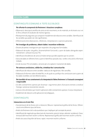 Segon curs

Continguts comuns a tots els blocs
   Per afrontar la comprensió de fenòmens i situacions complexos
 •	Observació i descripció científica de canvis en els moviments, en els materials, en els éssers vius i en
   la Terra utilitzant el vocabulari de manera rigorosa.
 •	Plantejament de preguntes que comportin l’establiment de relacions entre variables. Identificació de
   les variables que poden ser més significatives.
 •	Diferenciació entre observacions, inferències, interpretacions o opinions personals.

   Per investigar els problemes, obtenir dades i reconèixer evidències
 •	Disseny de petites investigacions per respondre a les preguntes formulades.
 •	Elaboració de taules i de gràfics, fonamentalment funcionals, a partir de dades obtingudes experi-
   mentalment i utilitzant recursos TIC.
 •	Identificació d’evidències de canvis al mateix temps que dels aspectes que no canvien.
 •	Cerca de dades en diferents fonts a partir d’identificar paraules clau i anàlisi crítica de la informació
   trobada.
 •	Ús de recursos TIC (simuladors, sensors) per a la captació i tractament de dades.

   Per extreure conclusions, validar-les, sintetitzar-les i comunicar-les
 •	Identificació de relacions entre variables i deducció de regularitats i lleis senzilles.
 •	Elaboració d’informes sobre el treball fet, en els quals es justifiquin les conclusions tant a partir de
   les dades recollides com de referents teòrics.

   Per transferir el nou coneixement a la interpretació d’altres fenòmens i a l’actuació conseqüent
   i responsable
 •	Ús dels coneixements apresos per dissenyar i argumentar plans d’actuació orientats a estalviar
   l’energia i preservar ecosistemes naturals.
 •	Lectura crítica de textos que mostrin aplicacions dels coneixements apresos i la seva interpretació.
 •	Establiment de relacions amb aplicacions tecnològiques.

CONTINGUTS
Interaccions en el món físic
 •	Caracterització de les forces com a interacció. Mesura i representació gràfica de les forces. Diferen-
   ciació entre diferents tipus de forces.
 •	Anàlisi de fenòmens de la vida quotidiana que s’expliquen pel concepte de pressió.
 •	Identificació de magnituds que descriuen els moviments: posició, temps, velocitat i acceleració. Carac-
   terització del moviment rectilini uniforme. Representació gràfica del moviment rectilini uniforme.
 •	Anàlisi de casos d’equilibri de forces: repòs i moviment rectilini uniforme.




                                                                                     Matèries. Ciències de la naturalesa 91
 