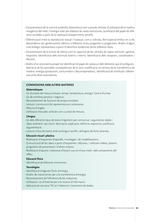 •	Caracterització de la nutrició autòtrofa (fotosíntesi) com a procés cel·lular d’utilització de la matèria
  inorgànica del medi i l’energia solar per elaborar les seves estructures. Justificació del paper de dife-
  rents variables a partir de la realització d’experiments senzills.
•	Diferenciació entre la reproducció sexual i l’asexual, com a individu, fent especial èmfasi en si els
  descendents són genèticament idèntics o diferents al seu progenitor o progenitors. Anàlisi d’algun
  cicle biològic representatiu a partir d’identificar evidències de les diferents fases.
•	Caracterització de la funció de relació com la capacitat de les cèl·lules de captar estímuls i generar
  respostes. Identificació dels estímuls externs i interns. Identificació dels receptors, coordinadors i
  efectors.
•	Anàlisi d’un ecosistema proper tot identificant el paper de cadascun dels elements que el configuren.
  Valoració de les possibles conseqüències de la seva modificació, en termes de la transferència de
  matèria i energia (productors, consumidors i descomponedors). Identificació de similituds i diferèn-
  cies amb altres ecosistemes.


 ConNEXIONS amb altres matèries
  Matemàtiques
·	Ús d’unitats de mesura d’espai, temps, temperatura, energia. Canvis d’unitat.
·	Ús de nombres positius i negatius.
·	Reconeixement de funcions de proporcionalitat.
·	Lectura i construcció de representacions cartesianes.
·	Mesura d’angles.
·	Utilització d’escales ordinals com a unitat de mesura.
  Llengua
·	Ús dels diferents tipus de textos lingüístics per comunicar i argumentar dades i
  idees oralment i per escrit: descripció, explicació, definició, exposició, justificació,
  argumentació.
·	Lectura crítica de textos amb contingut científic, obtinguts de fonts diverses.
  Educació visual i plàstica
·	Realització d’esquemes d’aparells, muntatges i de modelitzacions.
·	Comunicació de les idees a partir d’esquemes i dibuixos, i utilitzant vídeos, pòsters,
  programes de presentació i d’altres mitjans.
·	Realització d’apunts i esbossos d’éssers vius en el seu medi i dels components del
  relleu.
  Educació física
·	Identificació de diferents moviments.
  Tecnologies
·	Identificació d’algunes fonts d’energia.
·	Anàlisi de mecanismes per a la transferència d’energia.
·	Reconeixement de l’eficiència de les màquines.
·	Utilització i ús d’Internet per a la recerca d’informació.
·	Aplicació de recursos TIC en l’obtenció i tractament de dades.




                                                                                    Matèries. Ciències de la naturalesa 93
 
