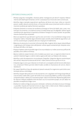 CRITERIS D’AVALUACIÓ
 •	Plantejar preguntes investigables i dissenyar petites investigacions per donar-hi resposta. Elaborar
   informes del treball experimental dut a terme i autoavaluar-los en funció de criteris consensuats.
 •	Identificar alguns exemples especialment significatius de forces com el pes i altres on intervé la
   pressió i establir relacions entre les forces i el moviment dels cossos (moviment rectilini uniforme i
   moviment accelerat) per explicar fenòmens quotidians.
 •	Interpretar fenòmens en termes de transferència d’energia en forma de treball, calor o ones, mos-
   trant que s’ha conservat, si el sistema és tancat, al mateix temps que s’ha degradat. Utilitzar aquest
   coneixement per argumentar la importància d’estalviar l’energia en la nostra societat i les possibles
   mesures d’actuació que cal prendre.
 •	Descriure experiències que demostrin que les ones com la llum i el so transfereixen energia sense
   transportar matèria. Interpretar alguns fenòmens òptics senzills amb el model de raigs de llum, així
   com les característiques i propietats dels sons mitjançant el model d’ones.
 •	Relacionar el vulcanisme, la sismicitat, la formació del relleu i la gènesi de les roques metamòrfiques
   i magmàtiques amb l’energia interna del planeta i utilitzar aquest coneixement per interpretar carac-
   terístiques del relleu o de roques.
 •	Proposar hipòtesis sobre el possible origen d’una roca trobada en un indret concret tot justificant els
   possibles canvis soferts en el temps.
 •	Aportar evidències (experimentals o bé simulades) que provin que un organisme determinat és
   autòtrof o heteròtrof segons si obté la matèria orgànica del medi o se l’elaboren ells mateixos.
 •	Identificar a partir de preparacions microscòpiques, fotografies i diagrames algunes característiques
   de la cèl·lula, relacionant la diversitat de formes i mides amb les funcions que fan en el cos.
 •	Interpretar alguns canvis que s’observen en el medi com a conseqüència de les funcions dels éssers
   vius, comprovant l’efecte que tenen determinades variables en el processos de nutrició, relació i
   reproducció.
 •	Ser capaç d’identificar el tipus de reproducció (sexual o asexual) d’un organisme a partir de les carac-
   terístiques del seu cicle biològic.
 •	Identificar el paper dels productors en els ecosistemes com a reguladors de l’energia disponible per
   a tots els altres nivells tròfics a partir de l’anàlisi d’una situació de problema. Justificar la funció dels
   components biòtics i abiòtics d’un ecosistema proper i valorar-ne la diversitat. Representar gràficament
   les relacions tròfiques establertes entre els éssers vius d’un ecosistema proper, així com deduir-ne
   possibles conseqüències d’algun canvi.
 •	Analitzar la incidència d’algunes actuacions individuals i col·lectives amb relació al consum d’energia
   i a possibles impactes de l’activitat humana en algun medi o indret concret. Elaborar propostes
   d’actuació alternatives que siguin coherents amb l’anàlisi fet.




                                                                                      Matèries. Ciències de la naturalesa 94
 