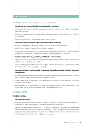Tercer curs

Continguts comuns a tots els blocs
  Per afrontar la comprensió de fenòmens i situacions complexos
 •	Observació i descripció científica de canvis en els materials i en el cos humà utilitzant el vocabulari
   de manera rigorosa.
 •	Plantejament de preguntes i identificació dels models científics teòrics que poden ser més útils per
   respondre-les.
 •	Plantejament d’hipòtesis per posar a prova els models propis.

  Per investigar els problemes, obtenir dades i reconèixer evidències
 •	Disseny d’investigacions per validar hipòtesis, que comportin controlar variables.
 •	Identificació d’evidències que confirmen o refuten hipòtesis.
 •	Lectura de recerques fetes per altres (per exemple, en altres èpoques històriques) i anàlisi crítica dels
   procediments emprats per a la recollida de dades i de les evidències que es mostren.

  Per extreure conclusions, validar-les, sintetitzar-les i comunicar-les
 •	Argumentació de les conclusions d’una recerca tenint en compte variables diferents, punts de vista
   alternatius i el seu caràcter provisional.
 •	Adaptació de l’expressió de les conclusions segons diferents destinataris i al tipus de mitjà utilitzat
   (informe escrit, exposició oral, pàgina web, etc.).

  Per transferir el nou coneixement a la interpretació d’altres fenòmens i a l’actuació conseqüent
  i responsable
 •	Ús dels coneixements apresos per dissenyar, argumentar i aplicar plans d’actuació orientats a estalviar
   en el consum d’energia elèctrica i tenir cura de l’entorn proper.
 •	Tendència a utilitzar el coneixement après per fonamentar maneres de viure saludables, tant indivi-
   dualment com col·lectiva.
 •	Reconeixement de les limitacions de tot tipus, però especialment les d’ordre socioeconòmic, que
   condicionen tant les investigacions científiques com les seves aplicacions.

CONTINGUTS
Física i química

  La matèria a l’univers
 •	Distinció experimental entre substàncies simples, substàncies compostes i mescles. Observació
   experimental i mesura de propietats característiques de substàncies pures.
 •	Identificació dels elements químics bàsics a la Terra i als éssers vius. Classificació dels elements en
   metalls i no metalls en funció de propietats observades. Ús de la taula periòdica per obtenir dades
   de les propietats de diferents elements. Reconeixement dels símbols dels elements més abundants
   i del significat de les fórmules de les substàncies compostes.




                                                                                   Matèries. Ciències de la naturalesa 95
 