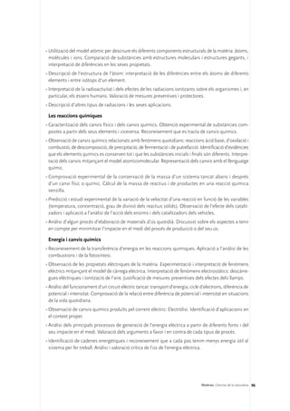 •	Utilització del model atòmic per descriure els diferents components estructurals de la matèria: àtoms,
  molècules i ions. Comparació de substàncies amb estructures moleculars i estructures gegants, i
  interpretació de diferències en les seves propietats.
•	Descripció de l’estructura de l’àtom: interpretació de les diferències entre els àtoms de diferents
  elements i entre isòtops d’un element.
•	Interpretació de la radioactivitat i dels efectes de les radiacions ionitzants sobre els organismes i, en
  particular, els éssers humans. Valoració de mesures preventives i protectores.
•	Descripció d’altres tipus de radiacions i les seves aplicacions.

 Les reaccions químiques
•	Caracterització dels canvis físics i dels canvis químics. Obtenció experimental de substàncies com-
  postes a partir dels seus elements i viceversa. Reconeixement que es tracta de canvis químics.
•	Observació de canvis químics relacionats amb fenòmens quotidians: reaccions àcid-base, d’oxidació i
  combustió, de descomposició, de precipitació, de fermentació i de putrefacció. Identificació d’evidències
  que els elements químics es conserven tot i que les substàncies inicials i finals són diferents. Interpre-
  tació dels canvis mitjançant el model atomicomolecular. Representació dels canvis amb el llenguatge
  químic.
•	Comprovació experimental de la conservació de la massa d’un sistema tancat abans i després
  d’un canvi físic o químic. Càlcul de la massa de reactius i de productes en una reacció química
  senzilla.
•	Predicció i estudi experimental de la variació de la velocitat d’una reacció en funció de les variables
  (temperatura, concentració, grau de divisió dels reactius sòlids). Observació de l’efecte dels catalit-
  zadors i aplicació a l’anàlisi de l’acció dels enzims i dels catalitzadors dels vehicles.
•	Anàlisi d’algun procés d’elaboració de materials d’ús quotidià. Discussió sobre els aspectes a tenir
  en compte per minimitzar l’impacte en el medi del procés de producció o del seu ús.

 Energia i canvis químics
•	Reconeixement de la transferència d’energia en les reaccions químiques. Aplicació a l’anàlisi de les
  combustions i de la fotosíntesi.
•	Observació de les propietats elèctriques de la matèria. Experimentació i interpretació de fenòmens
  elèctrics mitjançant el model de càrrega elèctrica. Interpretació de fenòmens electrostàtics: descàrre-
  gues elèctriques i ionització de l’aire. Justificació de mesures preventives dels efectes dels llamps.
•	Anàlisi del funcionament d’un circuit elèctric tancat: transport d’energia, cicle d’electrons, diferència de
  potencial i intensitat. Comprovació de la relació entre diferència de potencial i intensitat en situacions
  de la vida quotidiana.
•	Observació de canvis químics produïts pel corrent elèctric: Electròlisi. Identificació d’aplicacions en
  el context proper.
•	Anàlisi dels principals processos de generació de l’energia elèctrica a partir de diferents fonts i del
  seu impacte en el medi. Valoració dels arguments a favor i en contra de cada tipus de procés.
•	Identificació de cadenes energètiques i reconeixement que a cada pas tenim menys energia útil al
  sistema per fer treball. Anàlisi i valoració crítica de l’ús de l’energia elèctrica.




                                                                                    Matèries. Ciències de la naturalesa 96
 