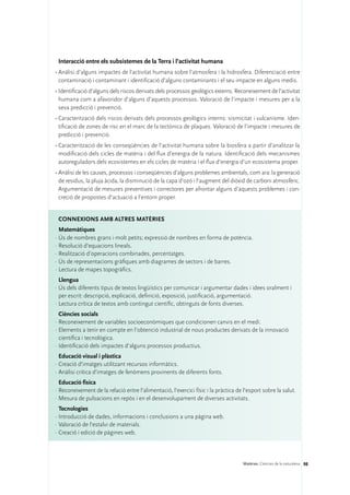 Interacció entre els subsistemes de la Terra i l’activitat humana
•	Anàlisi d’alguns impactes de l’activitat humana sobre l’atmosfera i la hidrosfera. Diferenciació entre
  contaminació i contaminant i identificació d’alguns contaminants i el seu impacte en alguns medis.
•	Identificació d’alguns dels riscos derivats dels processos geològics externs. Reconeixement de l’activitat
  humana com a afavoridor d’alguns d’aquests processos. Valoració de l’impacte i mesures per a la
  seva predicció i prevenció.
•	Caracterització dels riscos derivats dels processos geològics interns: sismicitat i vulcanisme. Iden-
  tificació de zones de risc en el marc de la tectònica de plaques. Valoració de l’impacte i mesures de
  predicció i prevenció.
•	Caracterització de les conseqüències de l’activitat humana sobre la biosfera a partir d’analitzar la
  modificació dels cicles de matèria i del flux d’energia de la natura. Identificació dels mecanismes
  autoreguladors dels ecosistemes en els cicles de matèria i el flux d’energia d’un ecosistema proper.
•	Anàlisi de les causes, processos i conseqüències d’alguns problemes ambientals, com ara: la generació
  de residus, la pluja àcida, la disminució de la capa d’ozó i l’augment del diòxid de carboni atmosfèric.
  Argumentació de mesures preventives i correctores per afrontar alguns d’aquests problemes i con-
  creció de propostes d’actuació a l’entorn proper.


 ConNEXIONS amb altres matèries
  Matemàtiques
·	Ús de nombres grans i molt petits; expressió de nombres en forma de potència.
·	Resolució d’equacions lineals.
·	Realització d’operacions combinades, percentatges.
·	Ús de representacions gràfiques amb diagrames de sectors i de barres.
·	Lectura de mapes topogràfics.
  Llengua
·	Ús dels diferents tipus de textos lingüístics per comunicar i argumentar dades i idees oralment i
  per escrit: descripció, explicació, definició, exposició, justificació, argumentació.
·	Lectura crítica de textos amb contingut científic, obtinguts de fonts diverses.
  Ciències socials
·	Reconeixement de variables socioeconòmiques que condicionen canvis en el medi.
·	Elements a tenir en compte en l’obtenció industrial de nous productes derivats de la innovació
  científica i tecnològica.
·	Identificació dels impactes d’alguns processos productius.
  Educació visual i plàstica
·	Creació d’imatges utilitzant recursos informàtics.
·	Anàlisi crítica d’imatges de fenòmens provinents de diferents fonts.
  Educació física
·	Reconeixement de la relació entre l’alimentació, l’exercici físic i la pràctica de l’esport sobre la salut.
·	Mesura de pulsacions en repòs i en el desenvolupament de diverses activitats.
  Tecnologies	
·	Introducció de dades, informacions i conclusions a una pàgina web.
·	Valoració de l’estalvi de materials.
·	Creació i edició de pàgines web.



                                                                                     Matèries. Ciències de la naturalesa 98
 