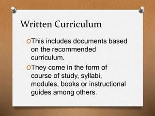 Written Curriculum
OThis includes documents based
on the recommended
curriculum.
OThey come in the form of
course of study, syllabi,
modules, books or instructional
guides among others.
 