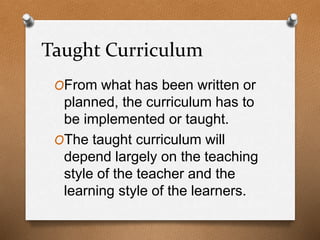 Taught Curriculum
OFrom what has been written or
planned, the curriculum has to
be implemented or taught.
OThe taught curriculum will
depend largely on the teaching
style of the teacher and the
learning style of the learners.
 
