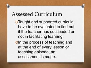 Assessed Curriculum
OTaught and supported curricula
have to be evaluated to find out
if the teacher has succeeded or
not in facilitating learning.
OIn the process of teaching and
at the end of every lesson or
teaching episode, an
assessment is made.
 