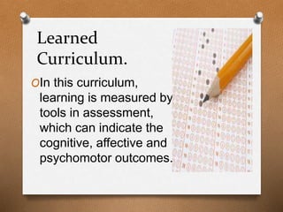 Learned
Curriculum.
OIn this curriculum,
learning is measured by
tools in assessment,
which can indicate the
cognitive, affective and
psychomotor outcomes.
 