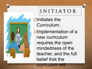 I N I T I A T O R
OInitiates the
Curriculum.
OImplementation of a
new curriculum
requires the open
mindedness of the
teacher, and the full
belief that the
curriculum will
 