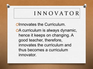 I N N O V A T O R
OInnovates the Curriculum.
OA curriculum is always dynamic,
hence it keeps on changing. A
good teacher, therefore,
innovates the curriculum and
thus becomes a curriculum
innovator.
 