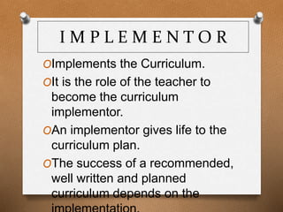 I M P L E M E N T O R
OImplements the Curriculum.
OIt is the role of the teacher to
become the curriculum
implementor.
OAn implementor gives life to the
curriculum plan.
OThe success of a recommended,
well written and planned
curriculum depends on the
 
