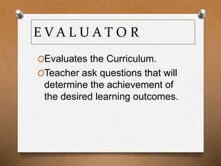 E V A L U A T O R
OEvaluates the Curriculum.
OTeacher ask questions that will
determine the achievement of
the desired learning outcomes.
 