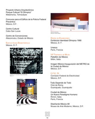 10
Proyecto Urbano-Arquitectónico
Parque Cultural “El Olímpico”
Matamoros, Tamaulipas
Concurso para el Edificio de la Policía Federal
Preventiva
México, D.F.
Centro Cultural
Cabo San Lucas
Centro de Convenciones
Atlacomulco, Estado de México
Edificio Icono Biometrópolis
México, D. F.
Diseño de Exhibiciones
Exhibición Identidad Olímpica 1968
México, D. F.
Unesco
París, Francia
14ª Triennale de Milán
Pabellón de México
Milán, Italia
Imagen México-Inauguración del METRO de
la Ciudad de México
México, D.F.
C.F.E. 70
Comisión Federal de Electricidad
México, D.F.
Todo Depende de Todo
Club de Roma
Guanajuato, Guanajuato
Ciudad de México
Un Nuevo Paradigma Humano
Rímini, Italia
París, Francia
Diseñando México 68
Museo de Arte Moderno, México, D.F.
Centro de Convenciones
Atlacomulco, Estado de México
Exhibición C.F.E. 70 (Comisión Federal de Electricidad)
México, D.F.
14a
Triennale de Milán-Pabellón de México
Milán, Italia
 
