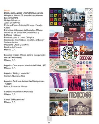 11
Diseño
Diseño del Logotipo y Cartel Oficial para la
Olimpiada México 68 (en colaboración con
Lance Wyman)
Globos Olímpicos
Judas Deportivos
Pinturas Plazas-Estadio Olímpico, Estadio
Azteca
Estructura Urbana de la Ciudad de México
Ornato de los Sitios de Competencia y
Edificios Públicos
Pebetero para la Llama Olímpica
Casetas de Información, Mobiliario Urbano y
Señalamientos
Programa Oficial Deportivo
Boletos de Entrada
México, D.F.
Logotipo Imagen México para la inauguración
del METRO en l969
México, D.F.	
Logotipo Campeonato Mundial de Fútbol 1970
México, D.F.
Logotipo “Diálogo Norte-Sur”
Cancún, Quintana Roo
Logotipo Centro de Artesanías Mexiquenses
“Casart”
Toluca, Estado de México
Cartel Asentamientos Humanos
México, D.F.
Cartel “El Modernismo”
México, D.F.
 