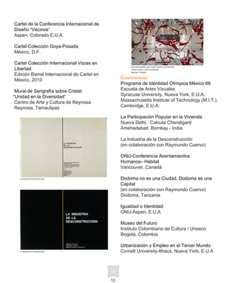12
Cartel de la Conferencia Internacional de
Diseño “Vecinos”
Aspen, Colorado E.U.A.
Cartel Colección Goya-Posada
México, D.F.
Cartel Colección Internacional Voces en
Libertad
Edición Bienal Internacional de Cartel en
México, 2010
Mural de Serigrafía sobre Cristal
“Unidad en la Diversidad”
Centro de Arte y Cultura de Reynosa
Reynosa, Tamaulipas
Conferencias
Programa de Identidad Olímpica México 68
Escuela de Artes Visuales
Syracuse University, Nueva York, E.U.A.
Massachusetts Institute of Technology (M.I.T.),
Cambridge, E.U.A.
La Participación Popular en la Vivienda
Nueva Delhi, Calcuta Chandigard
Amehedabad Bombay - India 	
La Industria de la Desconstrucción
(en colaboración con Raymundo Cuervo)
ONU-Conferencia Asentamientos
Humanos– Habitat
Vancouver, Canadá
Dodoma no es una Ciudad, Dodoma es una
Capital
(en colaboración con Raymundo Cuervo)
Dodoma, Tanzania
Igualdad o Identidad
ONU-Aspen, E.U.A
Museo del Futuro
Instituto Colombiano de Cultura / Unesco
Bogotá, Colombia
Urbanización y Empleo en el Tercer Mundo
Cornell University-Ithaca, Nueva York, E.U.A
Mural de Serigrafía sobre Cristal “Unidad en la Diversidad”
Centro de Arte y Cultura de Reynosa
Reynosa, Tmaulpas
La Industria de la Deconstrucción
La Industria de la Deconstrucción
 