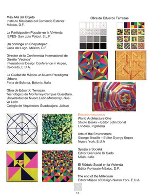 13
Más Allá del Objeto
Instituto Mexicano del Comercio Exterior
México, D.F.
La Participación Popular en la Vivienda
IEPES- San Luís Potosí, S.L.P.
Un domingo en Chapultepec
Casa del Lago- México, D.F.
Director de la Conferencia Internacional de
Diseño “Vecinos”
International Design Conference in Aspen,
Colorado, E.U.A.
La Ciudad de México un Nuevo Paradigma
Urbano
Feria de Bolonia, Bolonia, Italia
Obra de Eduardo Terrazas
Tecnológico de Monterrey-Campus Querétaro
Universidad de Nuevo León-Monterrey, Nue-
vo León
Colegio de Arquitectos-Guadalajara, Jalisco
Ensayos publicados
World Architecture One
Studio Books – Editor John Donat
Londres, Inglaterra
Arts of the Environment
George Brazille – Editor Gyorgy Kepes
Nueva York, E.U.A
Spazio e Società
Editor Giancarlo Di Carlo
Milán, Italia
El Módulo Social en la Vivienda
Editor Fovissste-México, D.F.
The end of the Millenium
Editor Museo of Design-Nueva York, E.U.A.
Obra de Eduardo Terrazas
 