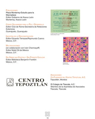 14
Publicaciones
Plaza Monterrey-Estudio para la
Macroplaza
Editor Gobierno de Nuevo León
Monterrey, Nuevo León
Códice Solidaridad para la Paz y Desarrollo
Editor Club de Roma-Secretaría de Relaciones
Exteriores
Guanajuato, Guanajuato
Industria de la Desconstrucción
Editor Eduardo Terrazas/Raymundo Cuervo
México, D.F.
Multiplicaciones
(en colaboración con Iván Chermayeff)
Editor Mobil Oil de México
México, D.F.
Sin Saber que Existías y Sin Poderte Explicar
Editor Biblioteca Benjamín Franklin
México, D.F.
Asociaciones
Co-Fundador del Centro Tepoztlán, A.C.
Tepoztlán, Morelos
El Colegio de Tlaxcala, A.C.
Miembro de la Asamblea de Asociados
Tlaxcala, Tlaxcala
Sin saber que existías y sin poderte explicar
Biblioteca Benjamín Franklin
Multiplicaciones
Mobil Oil de México
 