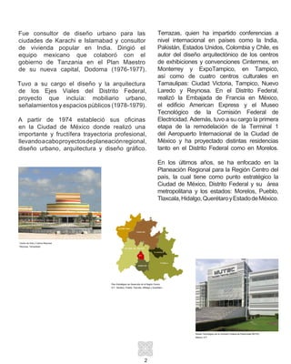 Fue consultor de diseño urbano para las
ciudades de Karachi e Islamabad y consultor
de vivienda popular en India. Dirigió el
equipo mexicano que colaboró con el
gobierno de Tanzania en el Plan Maestro
de su nueva capital, Dodoma (1976-1977).
Tuvo a su cargo el diseño y la arquitectura
de los Ejes Viales del Distrito Federal,
proyecto que incluía: mobiliario urbano,
señalamientos y espacios públicos (1978-1979).
A partir de 1974 estableció sus oficinas
en la Ciudad de México donde realizó una
importante y fructífera trayectoria profesional,
llevandoacaboproyectosdeplaneaciónregional,
diseño urbano, arquitectura y diseño gráfico.
2
Centro de Arte y Cultura Reynosa
Reynosa, Tamaulipas
Plan Estratégico de Desarrollo de la Región Centro
D.F., Morelos, Puebla, Tlaxcala, Hifdalgo y Querétaro
Museo Tecnológico de la Comisión Federal de Electricidad MUTEC
México, D.F.
Terrazas, quien ha impartido conferencias a
nivel internacional en países como la India,
Pakistán, Estados Unidos, Colombia y Chile, es
autor del diseño arquitectónico de los centros
de exhibiciones y convenciones Cintermex, en
Monterrey y ExpoTampico, en Tampico,
así como de cuatro centros culturales en
Tamaulipas: Ciudad Victoria, Tampico, Nuevo
Laredo y Reynosa. En el Distrito Federal,
realizó la Embajada de Francia en México,
el edificio American Express y el Museo
Tecnológico de la Comisión Federal de
Electricidad. Además, tuvo a su cargo la primera
etapa de la remodelación de la Terminal 1
del Aeropuerto Internacional de la Ciudad de
México y ha proyectado distintas residencias
tanto en el Distrito Federal como en Morelos.
En los últimos años, se ha enfocado en la
Planeación Regional para la Región Centro del
país, la cual tiene como punto estratégico la
Ciudad de México, Distrito Federal y su área
metropolitana y los estados: Morelos, Pueblo,
Tlaxcala,Hidalgo,QuerétaroyEstadodeMéxico.
 