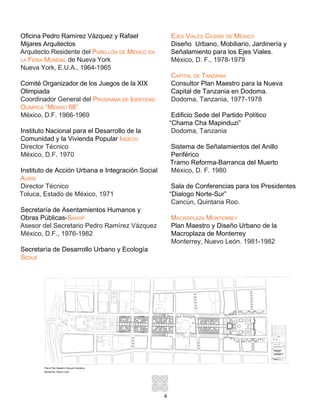 4
Oficina Pedro Ramírez Vázquez y Rafael
Mijares Arquitectos
Arquitecto Residente del Pabellón de México en
la Feria Mundial de Nueva York
Nueva York, E.U.A., 1964-1965
Comité Organizador de los Juegos de la XIX
Olimpiada
Coordinador General del Programa de Identidad
Olímpica “México 68”
México, D.F. 1966-1969
Instituto Nacional para el Desarrollo de la
Comunidad y la Vivienda Popular Indeco
Director Técnico
México, D.F. 1970
Instituto de Acción Urbana e Integración Social
Auris
Director Técnico
Toluca, Estado de México, 1971
Secretaría de Asentamientos Humanos y
Obras Públicas-Sahop
Asesor del Secretario Pedro Ramírez Vázquez
México, D.F., 1976-1982
Secretaría de Desarrollo Urbano y Ecología
Sedue
Ejes Viales Ciudad de México
Diseño Urbano, Mobiliario, Jardinería y
Señalamiento para los Ejes Viales.
México, D. F., 1978-1979
Capital de Tanzania
Consultor Plan Maestro para la Nueva
Capital de Tanzania en Dodoma.
Dodoma, Tanzania, 1977-1978
Edificio Sede del Partido Político
“Chama Cha Mapinduzi”
Dodoma, Tanzania
Sistema de Señalamientos del Anillo
Periférico
Tramo Reforma-Barranca del Muerto
México, D. F. 1980
Sala de Conferencias para los Presidentes
“Dialogo Norte-Sur”
Cancún, Quintana Roo.
Macroplaza Monterrey
Plan Maestro y Diseño Urbano de la
Macroplaza de Monterrey
Monterrey, Nuevo León. 1981-1982
Plano Plan Maestro Parque Fundidora
Monterrey, Nuevo León
 