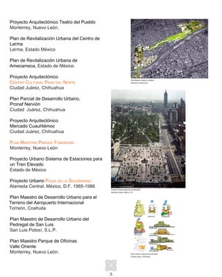 5
Proyecto Arquitectónico Teatro del Pueblo
Monterrey, Nuevo León.
Plan de Revitalización Urbana del Centro de
Lerma
Lerma, Estado México
Plan de Revitalización Urbana de
Amecameca, Estado de México
Proyecto Arquitectónico
Centro Cultural Paso del Norte
Ciudad Juárez, Chihuahua
Plan Parcial de Desarrollo Urbano,
Pronaf Nervión
Ciudad Juárez, Chihuahua
Proyecto Arquitectónico
Mercado Cuauhtémoc
Ciudad Juárez, Chihuahua
Plan Maestro Parque Fundidora
Monterrey, Nuevo León
Proyecto Urbano Sistema de Estaciones para
un Tren Elevado
Estado de México
Proyecto Urbano Plaza de la Solidaridad
Alameda Central, México, D.F. 1985-1986
Plan Maestro de Desarrollo Urbano para el
Terreno del Aeropuerto Internacional
Torreón, Coahuila
Plan Maestro de Desarrollo Urbano del
Pedregal de San Luis
San Luis Potosí, S.L.P.
Plan Maestro Parque de Oficinas
Valle Oriente
Monterrey, Nuevo León.
Plan Maestro Parque Fundidora
Monterrey, Nuevo León
Proyecto Urbano Plaza de la Solidaridad
Alameda Central, México, D.F.
Plano Centro Cultural Paso del Norte
Ciudad Juárez, Chihuahua
 