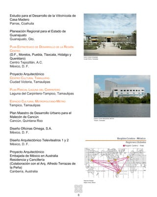 6
Estudio para el Desarrollo de la Vitivinícola de
Casa Madero
Parras, Coahuila
Planeación Regional para el Estado de
Guanajuato
Guanajuato, Gto.
Plan Estratégico de Desarrollo de la Región
Centro
(D.F., Morelos, Puebla, Tlaxcala, Hidalgo y
Querétaro)
Centro Tepoztlán, A.C.
México, D. F.
Proyecto Arquitectónico
Centro Cultural Tamaulipas
Ciudad Victoria, Tamaulipas
Plan Parcial Laguna del Carpintero
Laguna del Carpintero-Tampico, Tamaulipas
Espacio Cultural Metropolitano-Metro
Tampico, Tamaulipas
Plan Maestro de Desarrollo Urbano para el
Malecón de Cancún
Cancún, Quintana Roo
Diseño Oficinas Omega, S.A.
México, D. F.
Diseño Arquitectónico Televiteatros 1 y 2
México, D. F.
Proyecto Arquitectónico
Embajada de México en Australia
Residencia y Cancillería
(Colaboración con el Arq. Alfredo Terrazas de
la Peña)
Canberra, Australia
Regiones Globales
Región Centro, México
Espacio Cultural Metropolitano METRO
Tampico, Tamaulipas
Centro Cultural Tamaulipas
Ciudad Victoria, Tamaulipas
 