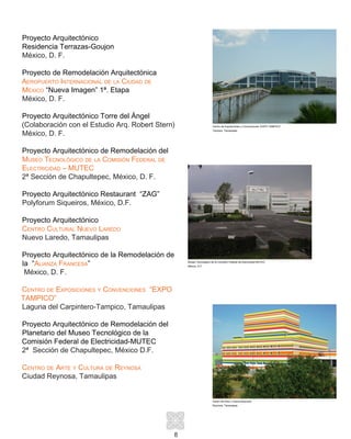 8
Proyecto Arquitectónico
Residencia Terrazas-Goujon
México, D. F.
Proyecto de Remodelación Arquitectónica
Aeropuerto Internacional de la Ciudad de
México “Nueva Imagen” 1ª. Etapa
México, D. F.
Proyecto Arquitectónico Torre del Ángel
(Colaboración con el Estudio Arq. Robert Stern)
México, D. F.
Proyecto Arquitectónico de Remodelación del
Museo Tecnológico de la Comisión Federal de
Electricidad – MUTEC
2ª Sección de Chapultepec, México, D. F.
Proyecto Arquitectónico Restaurant “ZAG”
Polyforum Siqueiros, México, D.F.
Proyecto Arquitectónico
Centro Cultural Nuevo Laredo
Nuevo Laredo, Tamaulipas
Proyecto Arquitectónico de la Remodelación de
la “Alianza Francesa”
México, D. F.
Centro de Exposiciones y Convenciones “EXPO
TAMPICO”
Laguna del Carpintero-Tampico, Tamaulipas
Proyecto Arquitectónico de Remodelación del
Planetario del Museo Tecnológico de la
Comisión Federal de Electricidad-MUTEC
2ª Sección de Chapultepec, México D.F.
Centro de Arte y Cultura de Reynosa
Ciudad Reynosa, Tamaulipas
Museo Tecnológico de la Comisión Federal de Electricidad MUTEC
México, D.F.
Centro de Arte y Cultura Reynosa
Reynosa, Tamaulipas
Centro de Exposiciones y Convenciones “EXPO TAMPICO”
Tampico, Tamaulipas
 