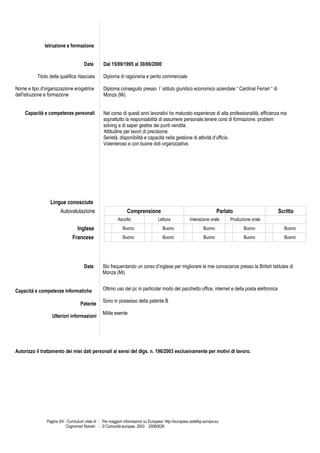 Istruzione e formazione


                                       Date       Dal 15/09/1995 al 30/06/2000

          Titolo della qualifica rilasciata       Diploma di ragioneria e perito commerciale

Nome e tipo d'organizzazione erogatrice           Diploma conseguito presso l’ istituto giuridico economico aziendale “ Cardinal Ferrari “ di
dell'istruzione e formazione                      Monza (Mi)


    Capacità e competenze personali               Nel corso di questi anni lavorativi ho maturato esperienze di alta professionalità, efficienza ma
                                                  soprattutto la responsabilità di assumere personale,tenere corsi di formazione, problem
                                                  solving e di saper gestire dei punti vendita.
                                                  Attitudine per lavori di precisione.
                                                  Serietà, disponibilità e capacità nella gestione di attività d’ufficio.
                                                  Volenteroso e con buone doti organizzative.




                 Lingue conosciute
                     Autovalutazione                             Comprensione                                           Parlato                   Scritto
                                                           Ascolto                  Lettura             Interazione orale    Produzione orale
                                  Inglese                     Buono                    Buono                    Buono               Buono           Buono
                               Francese                       Buono                    Buono                    Buono               Buono           Buono




                                       Date       Sto frequentando un corso d’inglese per migliorare le mie conoscenze presso la British Istitutes di
                                                  Monza (Mi)


Capacità e competenze informatiche                Ottimo uso del pc in particolar modo del pacchetto office, internet e della posta elettronica

                                                  Sono in possesso della patente B
                                    Patente
                                                  Milite esente
                  Ulteriori informazioni




Autorizzo il trattamento dei miei dati personali ai sensi del dlgs. n. 196/2003 esclusivamente per motivi di lavoro.




               Pagina 3/4 - Curriculum vitae di   Per maggiori informazioni su Europass: http://europass.cedefop.europa.eu
                           Cognome/i Nome/i       © Comunità europee, 2003 20060628
 