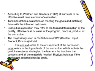 According to Worthen and Sanders, (1987) all curricula to be effective must have element of evaluation. Tuckman defines evaluation as meeting the goals and matching them with the intended outcomes. Curriculum evaluation may refer to the formal determination of the quality, effectiveness or value of the program, process, product of the curriculum. The most widely used is Stufflebeam’s CIPP (Content, Input, Product, Process) Model. The  context  refers to the environment of the curriculum.  Input  refers to the ingredients of the curriculum which include the goal, instructional strategies, the learners the teachers the contents and all the materials needed.  Product  indicates if the curriculum accomplishes its goals. 