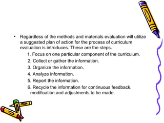 Regardless of the methods and materials evaluation will utilize a suggested plan of action for the process of curriculum evaluation is introduces. These are the steps. 1. Focus on one particular component of the curriculum. 2. Collect or gather the information.   3. Organize the information.   4. Analyze information.   5. Report the information.   6. Recycle the information for continuous feedback,    modification and adjustments to be made.  