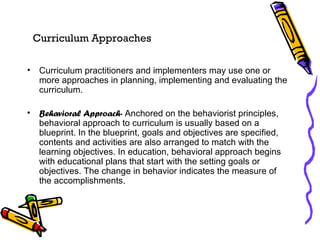Curriculum Approaches Curriculum practitioners and implementers may use one or more approaches in planning, implementing and evaluating the curriculum. Behavioral Approach-  Anchored on the behaviorist principles, behavioral approach to curriculum is usually based on a blueprint. In the blueprint, goals and objectives are specified, contents and activities are also arranged to match with the learning objectives. In education, behavioral approach begins with educational plans that start with the setting goals or objectives. The change in behavior indicates the measure of the accomplishments. 