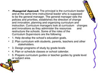 Managerial Approach-  The principal is the curriculum leader  and at the same time instructional leader who is supposed  to be the general manager. The general manager sets the  policies and priorities, establishes the direction of change  and innovation, planning and organizing curriculum and  instruction. Curriculum managers look at curriculum  changes and innovations as they administer the resources  and restructure the schools. Some of the roles of the  Curriculum Supervisors are the following: 1. Help develop the school’s education goals. 2. Plan curriculum with students, parents, teachers and other  stakeholders. 3. Design programs of study by grade levels 4. Plan or schedule classes or school calendar. 5. Prepare curriculum guides or teacher guides by grade level  or subject area. 