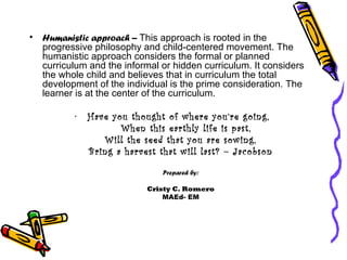 Humanistic approach –  This approach is rooted in the progressive philosophy and child-centered movement. The humanistic approach considers the formal or planned curriculum and the informal or hidden curriculum. It considers the whole child and believes that in curriculum the total development of the individual is the prime consideration. The learner is at the center of the curriculum. Have you thought of where you’re going, When this earthly life is past, Will the seed that you are sowing, Bring a harvest that will last? – Jacobson Prepared by: Cristy C. Romero MAEd- EM 