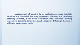 Assessment of learning is an evaluation process that tells
whether the intended learning outcomes, through the teaching-
learning process, have been converted into achieved learning
outcomes. Learning outcomes can be measured through the use of
different assessment tools.
 