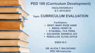 PED 109 (Curriculum Development)
FACILITATORS # 4
S.Y. 2015-2016
Topic: CURRICULUM EVALUATION
Facilitators:
 SENIT, MARY ROSE ANNE
 BIBAS, HENRY M.
 ETQUIBAL, YCA TRINA
 SALVADOR, DANNICA JOY
 REBOLLOS, ELYZA JOYCE
BSED III-C
DR. ALICIA T. BALDICANO
PED 109 Instructor
 