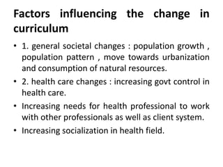 Factors influencing the change in
curriculum
• 1. general societal changes : population growth ,
population pattern , move towards urbanization
and consumption of natural resources.
• 2. health care changes : increasing govt control in
health care.
• Increasing needs for health professional to work
with other professionals as well as client system.
• Increasing socialization in health field.
 