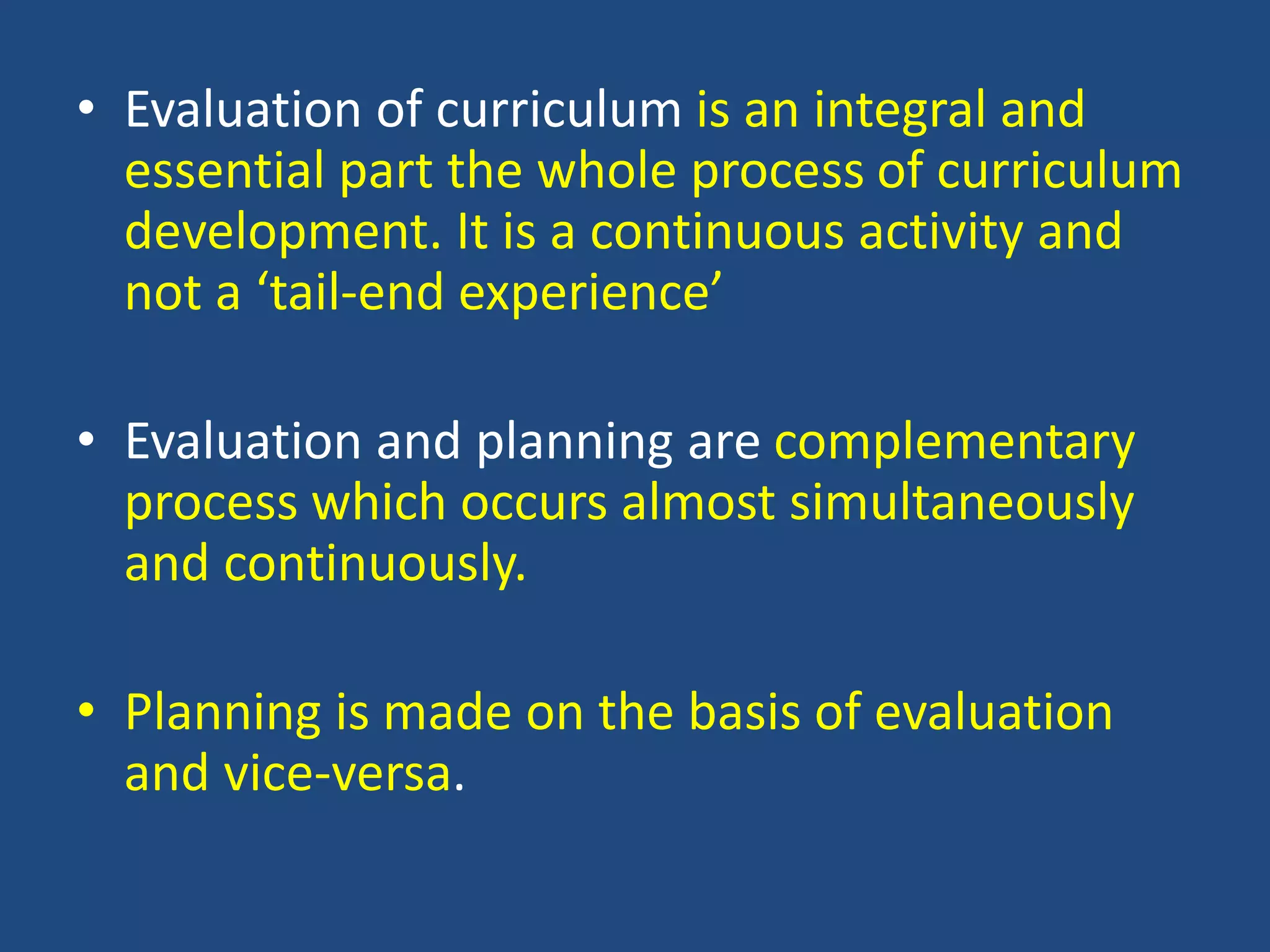 • Evaluation of curriculum is an integral and
essential part the whole process of curriculum
development. It is a continuous activity and
not a ‘tail-end experience’
• Evaluation and planning are complementary
process which occurs almost simultaneously
and continuously.
• Planning is made on the basis of evaluation
and vice-versa.
 