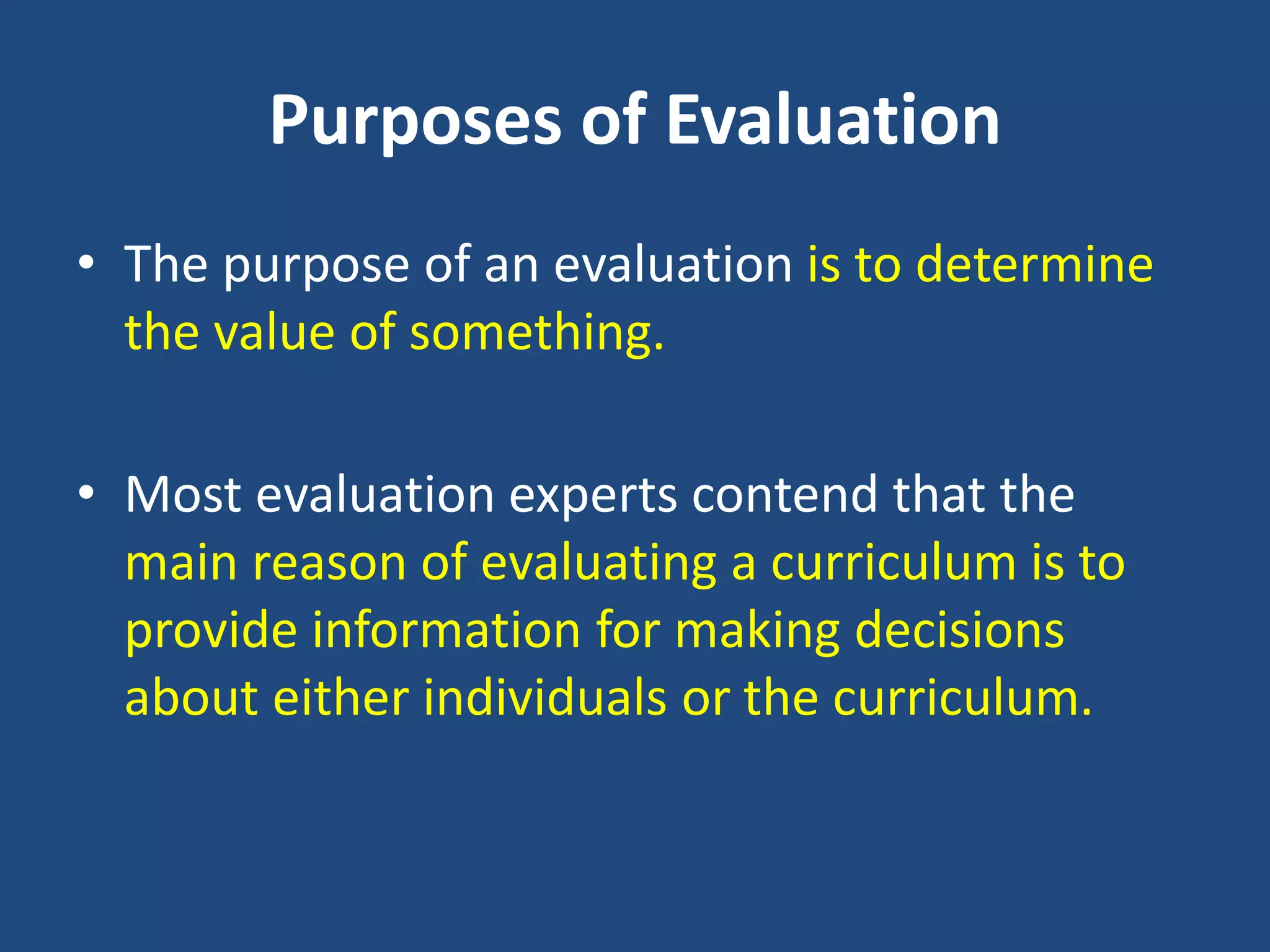Purposes of Evaluation
• The purpose of an evaluation is to determine
the value of something.
• Most evaluation experts contend that the
main reason of evaluating a curriculum is to
provide information for making decisions
about either individuals or the curriculum.
 
