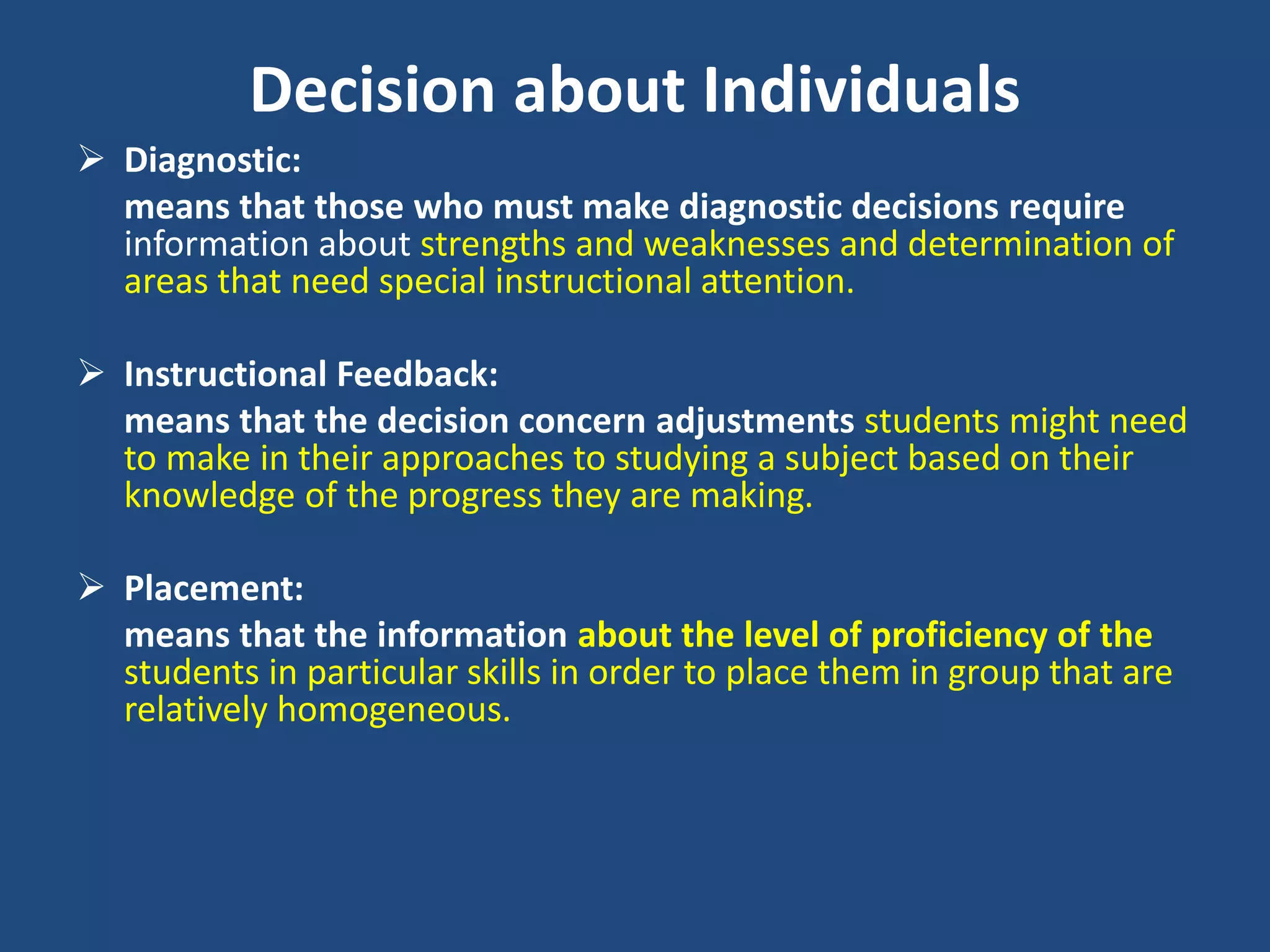 Decision about Individuals
 Diagnostic:
means that those who must make diagnostic decisions require
information about strengths and weaknesses and determination of
areas that need special instructional attention.
 Instructional Feedback:
means that the decision concern adjustments students might need
to make in their approaches to studying a subject based on their
knowledge of the progress they are making.
 Placement:
means that the information about the level of proficiency of the
students in particular skills in order to place them in group that are
relatively homogeneous.
 