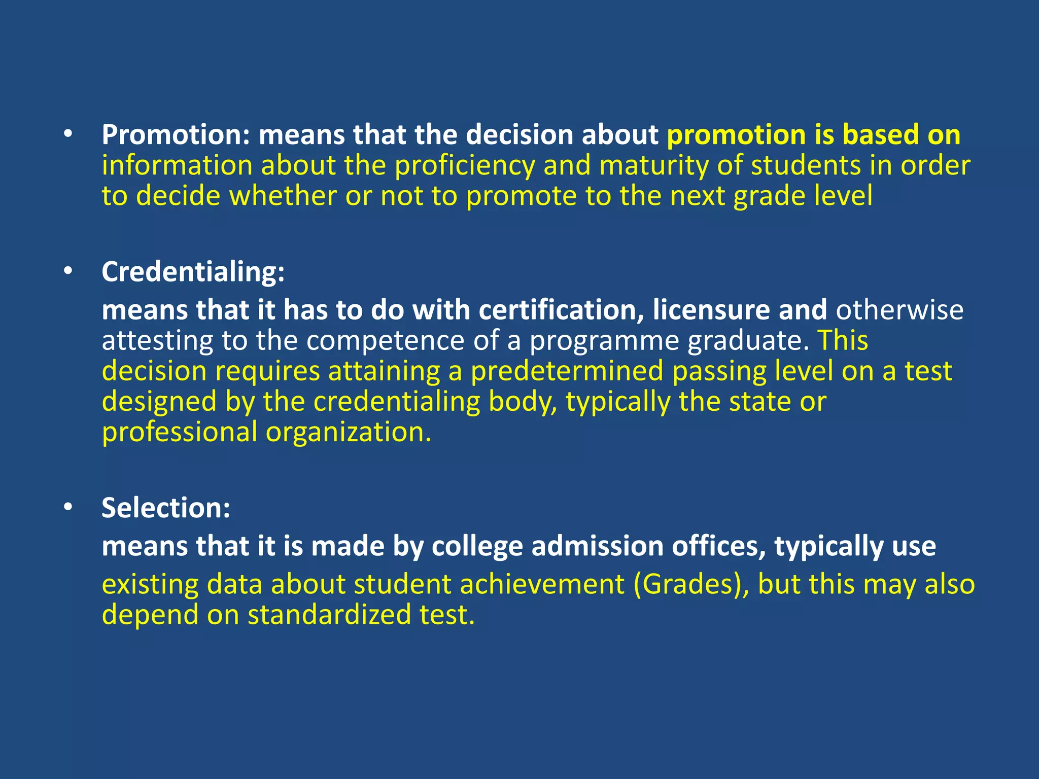• Promotion: means that the decision about promotion is based on
information about the proficiency and maturity of students in order
to decide whether or not to promote to the next grade level
• Credentialing:
means that it has to do with certification, licensure and otherwise
attesting to the competence of a programme graduate. This
decision requires attaining a predetermined passing level on a test
designed by the credentialing body, typically the state or
professional organization.
• Selection:
means that it is made by college admission offices, typically use
existing data about student achievement (Grades), but this may also
depend on standardized test.
 