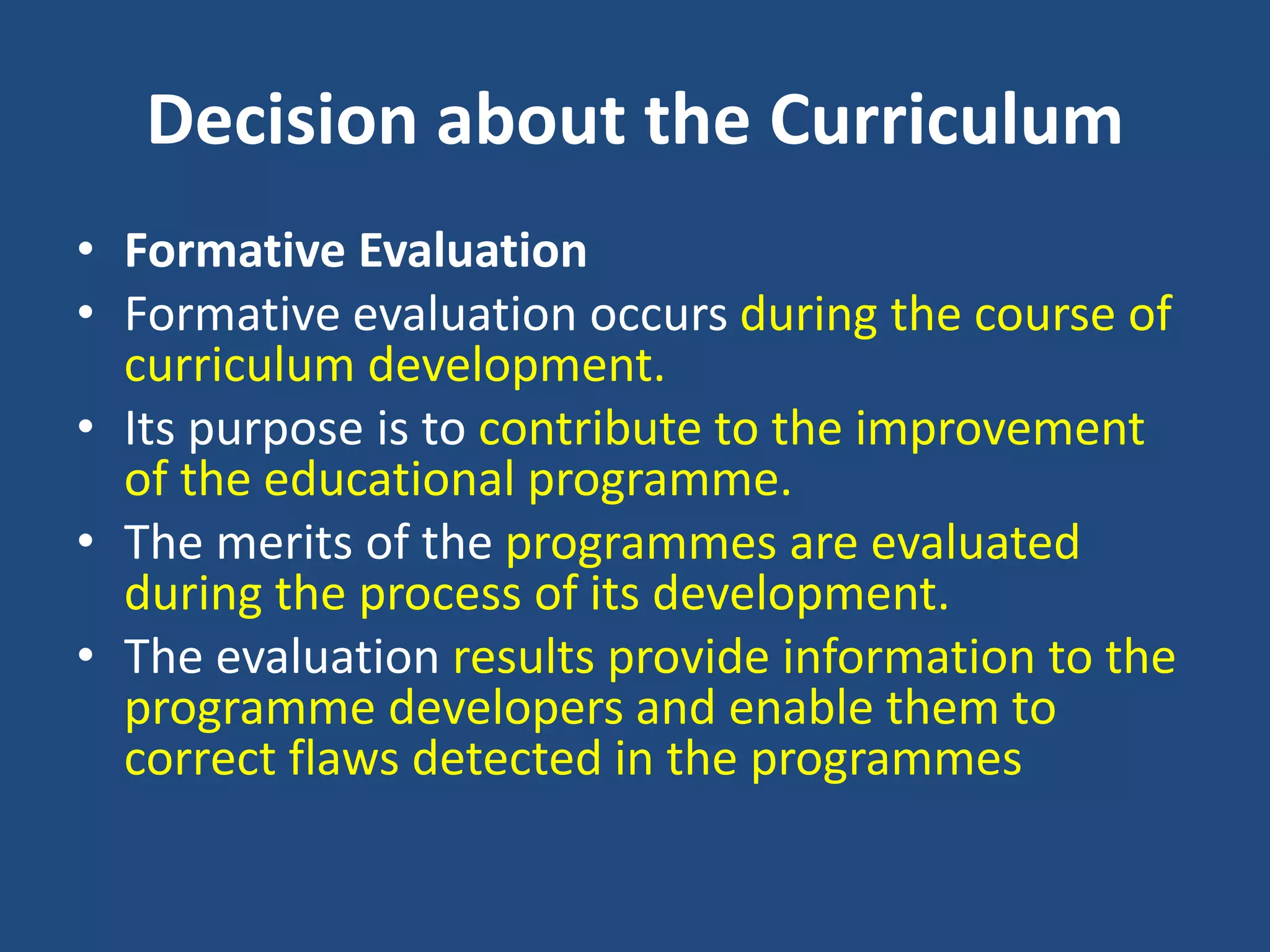 Decision about the Curriculum
• Formative Evaluation
• Formative evaluation occurs during the course of
curriculum development.
• Its purpose is to contribute to the improvement
of the educational programme.
• The merits of the programmes are evaluated
during the process of its development.
• The evaluation results provide information to the
programme developers and enable them to
correct flaws detected in the programmes
 