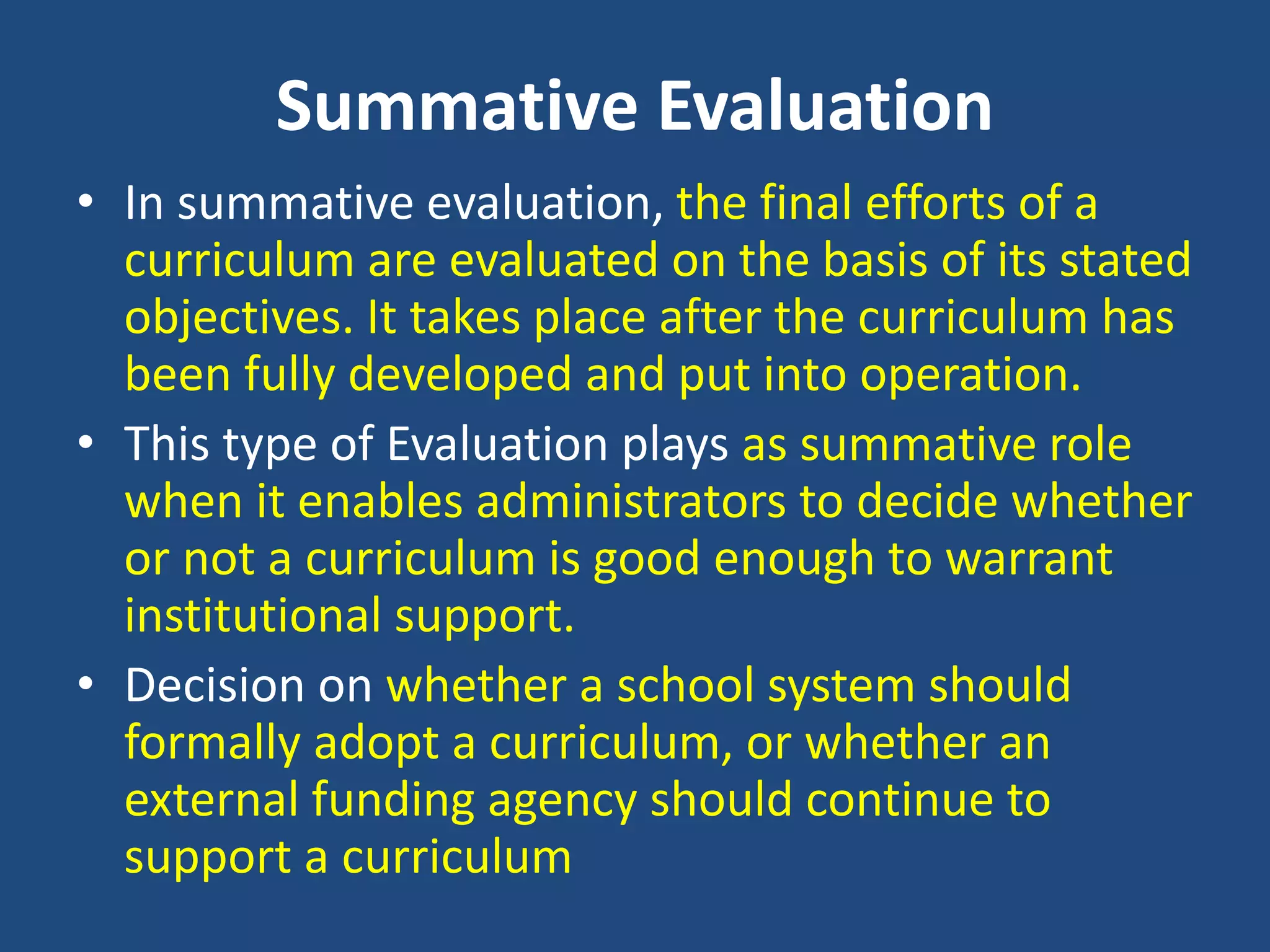 Summative Evaluation
• In summative evaluation, the final efforts of a
curriculum are evaluated on the basis of its stated
objectives. It takes place after the curriculum has
been fully developed and put into operation.
• This type of Evaluation plays as summative role
when it enables administrators to decide whether
or not a curriculum is good enough to warrant
institutional support.
• Decision on whether a school system should
formally adopt a curriculum, or whether an
external funding agency should continue to
support a curriculum
 