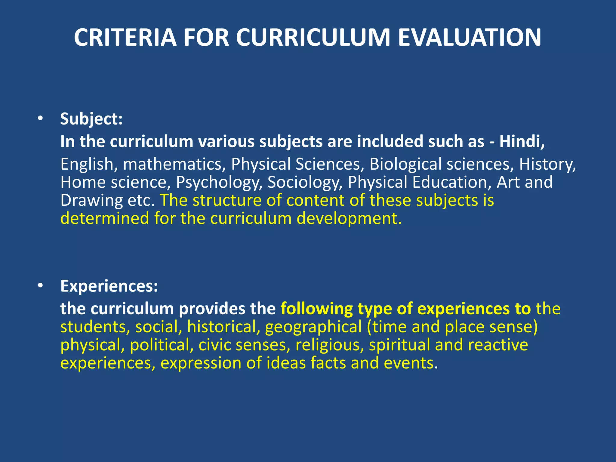 CRITERIA FOR CURRICULUM EVALUATION
• Subject:
In the curriculum various subjects are included such as - Hindi,
English, mathematics, Physical Sciences, Biological sciences, History,
Home science, Psychology, Sociology, Physical Education, Art and
Drawing etc. The structure of content of these subjects is
determined for the curriculum development.
• Experiences:
the curriculum provides the following type of experiences to the
students, social, historical, geographical (time and place sense)
physical, political, civic senses, religious, spiritual and reactive
experiences, expression of ideas facts and events.
 