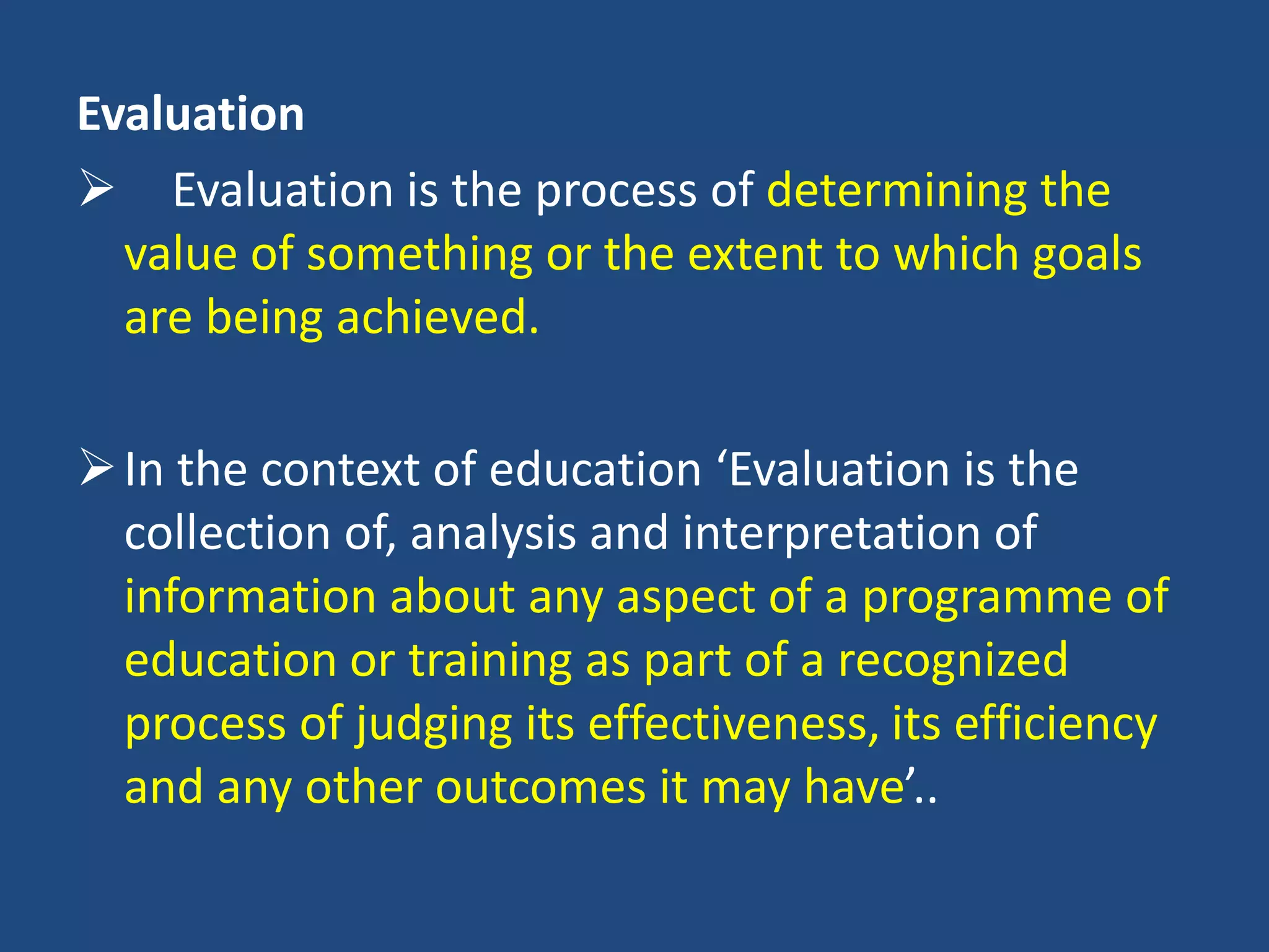 Evaluation
 Evaluation is the process of determining the
value of something or the extent to which goals
are being achieved.
In the context of education ‘Evaluation is the
collection of, analysis and interpretation of
information about any aspect of a programme of
education or training as part of a recognized
process of judging its effectiveness, its efficiency
and any other outcomes it may have’..
 