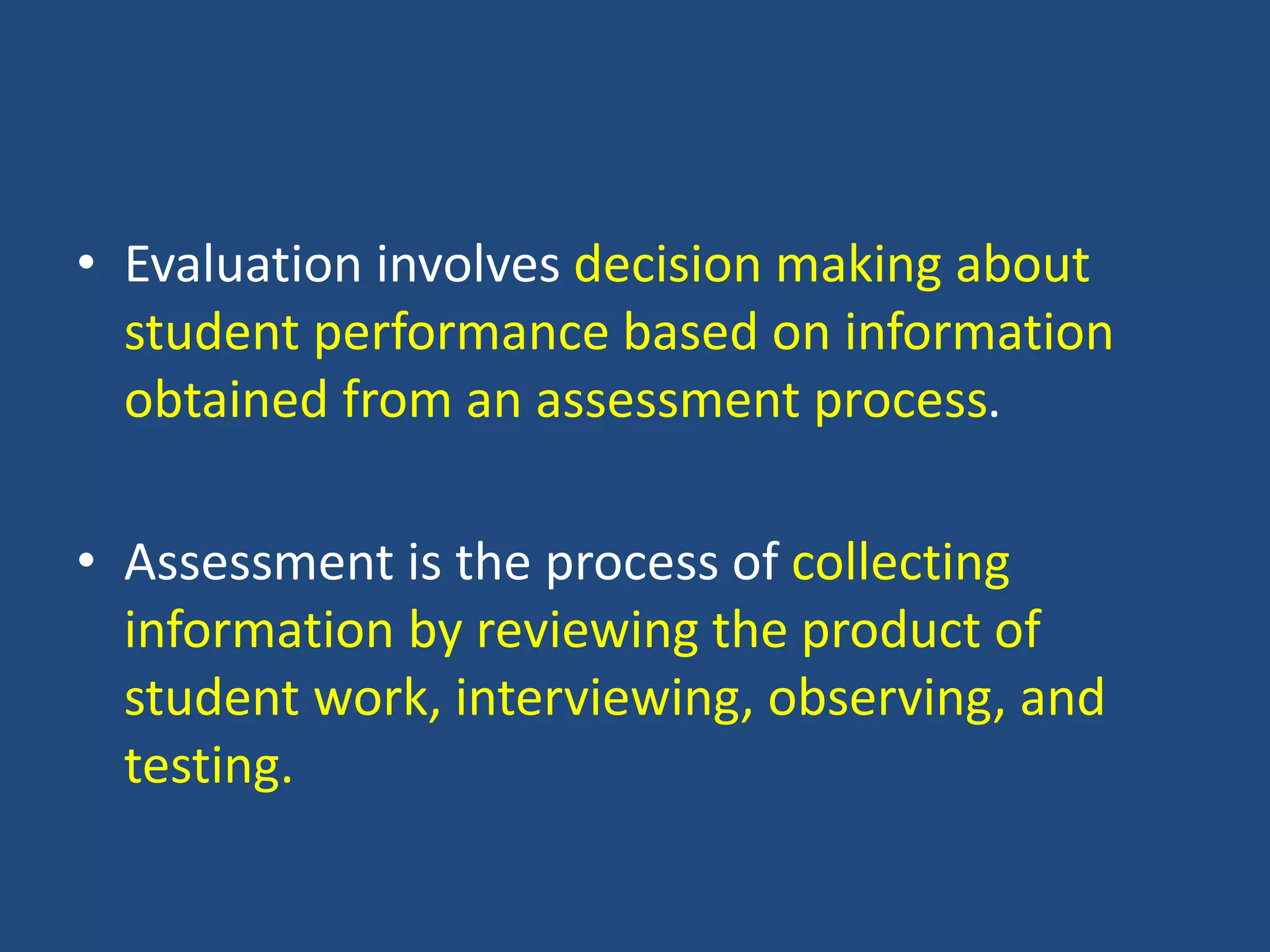 • Evaluation involves decision making about
student performance based on information
obtained from an assessment process.
• Assessment is the process of collecting
information by reviewing the product of
student work, interviewing, observing, and
testing.
 