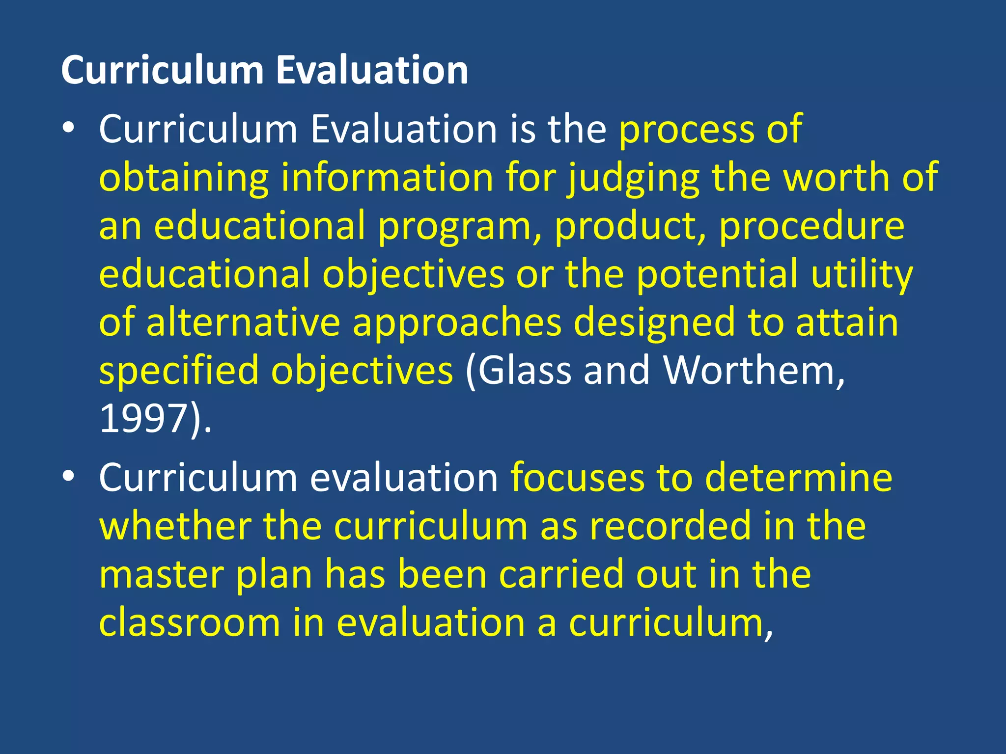 Curriculum Evaluation
• Curriculum Evaluation is the process of
obtaining information for judging the worth of
an educational program, product, procedure
educational objectives or the potential utility
of alternative approaches designed to attain
specified objectives (Glass and Worthem,
1997).
• Curriculum evaluation focuses to determine
whether the curriculum as recorded in the
master plan has been carried out in the
classroom in evaluation a curriculum,
 