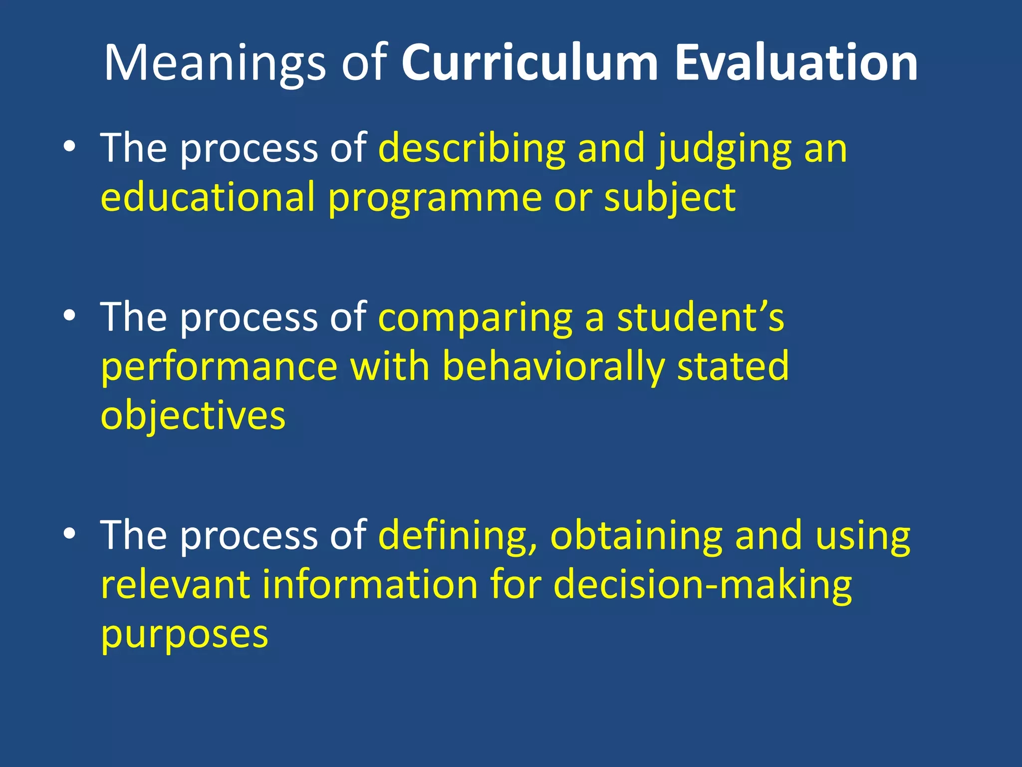 Meanings of Curriculum Evaluation
• The process of describing and judging an
educational programme or subject
• The process of comparing a student’s
performance with behaviorally stated
objectives
• The process of defining, obtaining and using
relevant information for decision-making
purposes
 