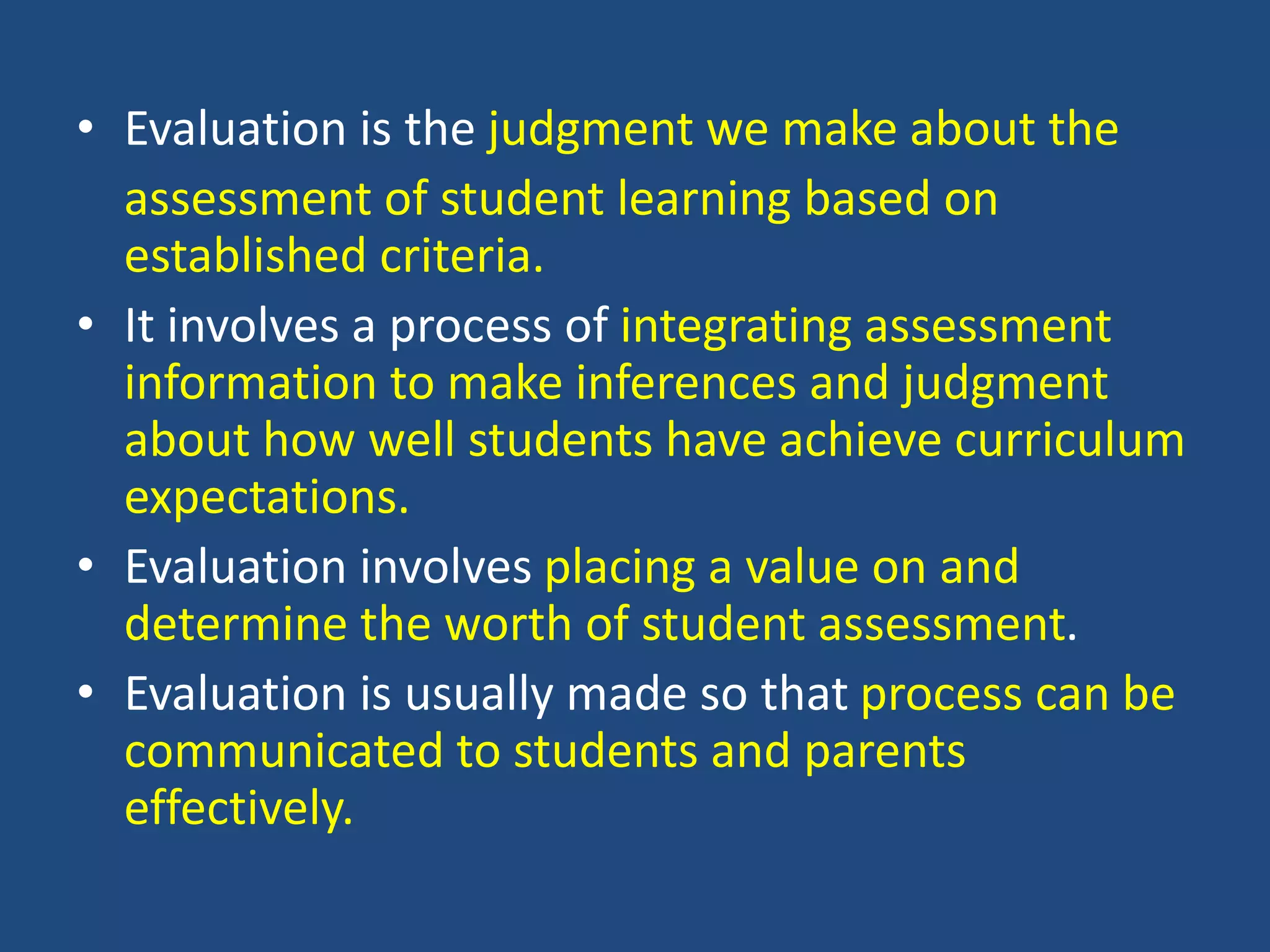 • Evaluation is the judgment we make about the
assessment of student learning based on
established criteria.
• It involves a process of integrating assessment
information to make inferences and judgment
about how well students have achieve curriculum
expectations.
• Evaluation involves placing a value on and
determine the worth of student assessment.
• Evaluation is usually made so that process can be
communicated to students and parents
effectively.
 
