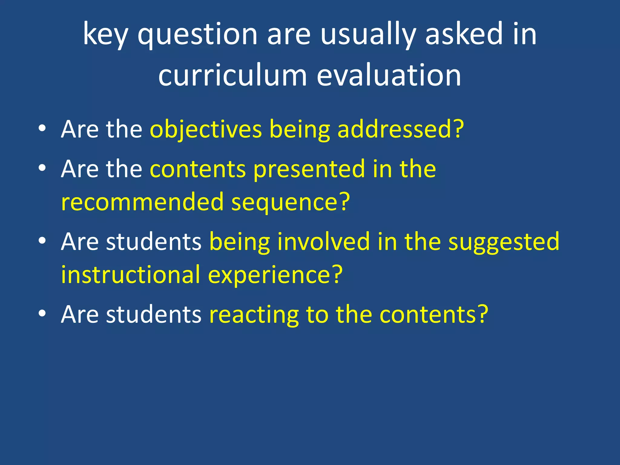 key question are usually asked in
curriculum evaluation
• Are the objectives being addressed?
• Are the contents presented in the
recommended sequence?
• Are students being involved in the suggested
instructional experience?
• Are students reacting to the contents?
 