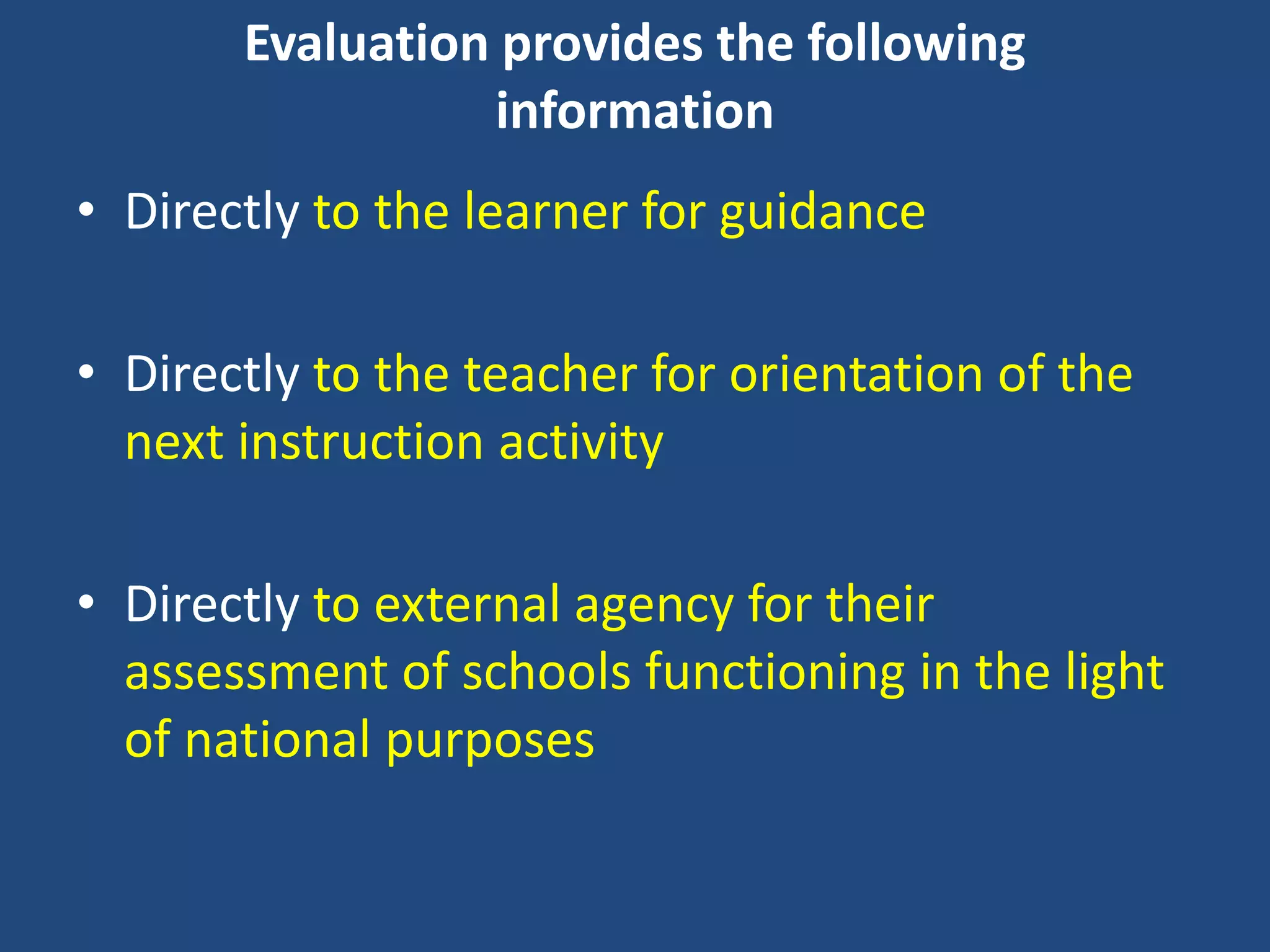 Evaluation provides the following
information
• Directly to the learner for guidance
• Directly to the teacher for orientation of the
next instruction activity
• Directly to external agency for their
assessment of schools functioning in the light
of national purposes
 